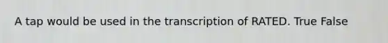 A tap would be used in the transcription of RATED. True False