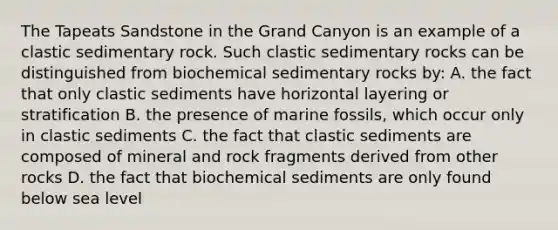 The Tapeats Sandstone in the Grand Canyon is an example of a clastic sedimentary rock. Such clastic sedimentary rocks can be distinguished from biochemical sedimentary rocks by: A. the fact that only clastic sediments have horizontal layering or stratification B. the presence of marine fossils, which occur only in clastic sediments C. the fact that clastic sediments are composed of mineral and rock fragments derived from other rocks D. the fact that biochemical sediments are only found below sea level