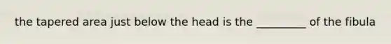 the tapered area just below the head is the _________ of the fibula