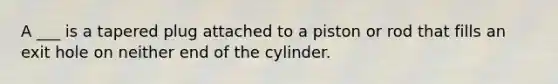 A ___ is a tapered plug attached to a piston or rod that fills an exit hole on neither end of the cylinder.