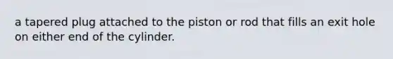 a tapered plug attached to the piston or rod that fills an exit hole on either end of the cylinder.