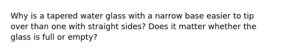 Why is a tapered water glass with a narrow base easier to tip over than one with straight sides? Does it matter whether the glass is full or empty?