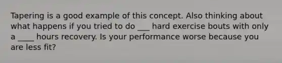 Tapering is a good example of this concept. Also thinking about what happens if you tried to do ___ hard exercise bouts with only a ____ hours recovery. Is your performance worse because you are less fit?