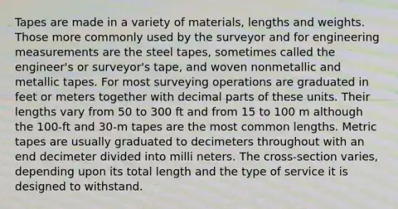 Tapes are made in a variety of materials, lengths and weights. Those more commonly used by the surveyor and for engineering measurements are the steel tapes, sometimes called the engineer's or surveyor's tape, and woven nonmetallic and metallic tapes. For most surveying operations are graduated in feet or meters together with decimal parts of these units. Their lengths vary from 50 to 300 ft and from 15 to 100 m although the 100-ft and 30-m tapes are the most common lengths. Metric tapes are usually graduated to decimeters throughout with an end decimeter divided into milli neters. The cross-section varies, depending upon its total length and the type of service it is designed to withstand.