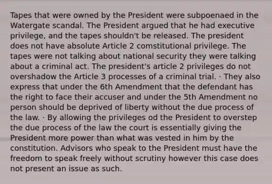 Tapes that were owned by the President were subpoenaed in the Watergate scandal. The President argued that he had executive privilege, and the tapes shouldn't be released. The president does not have absolute Article 2 comstitutional privilege. The tapes were not talking about national security they were talking about a criminal act. The president's article 2 privileges do not overshadow the Article 3 processes of a criminal trial. · They also express that under the 6th Amendment that the defendant has the right to face their accuser and under the 5th Amendment no person should be deprived of liberty without the due process of the law. · By allowing the privileges od the President to overstep the due process of the law the court is essentially giving the President more power than what was vested in him by the constitution. Advisors who speak to the President must have the freedom to speak freely without scrutiny however this case does not present an issue as such.