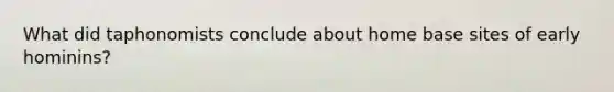 What did taphonomists conclude about home base sites of early hominins?