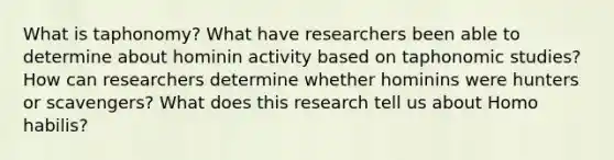 What is taphonomy? What have researchers been able to determine about hominin activity based on taphonomic studies? How can researchers determine whether hominins were hunters or scavengers? What does this research tell us about Homo habilis?