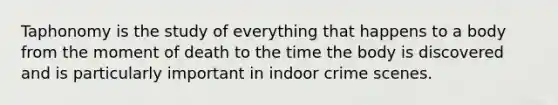 Taphonomy is the study of everything that happens to a body from the moment of death to the time the body is discovered and is particularly important in indoor crime scenes.