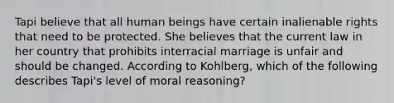 Tapi believe that all human beings have certain inalienable rights that need to be protected. She believes that the current law in her country that prohibits interracial marriage is unfair and should be changed. According to Kohlberg, which of the following describes Tapi's level of moral reasoning?