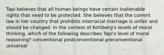 Tapi believes that all human beings have certain inalienable rights that need to be protected. She believes that the current law in her country that prohibits interracial marriage is unfair and should be changed. In the context of Kohlberg's levels of moral thinking, which of the following describes Tapi's level of moral reasoning? conventional postconventional preconventional universal