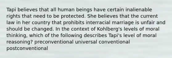 Tapi believes that all human beings have certain inalienable rights that need to be protected. She believes that the current law in her country that prohibits interracial marriage is unfair and should be changed. In the context of Kohlberg's levels of moral thinking, which of the following describes Tapi's level of moral reasoning? preconventional universal conventional postconventional