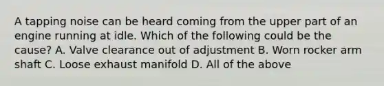 A tapping noise can be heard coming from the upper part of an engine running at idle. Which of the following could be the cause? A. Valve clearance out of adjustment B. Worn rocker arm shaft C. Loose exhaust manifold D. All of the above
