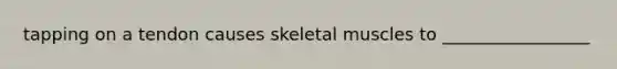 tapping on a tendon causes skeletal muscles to _________________