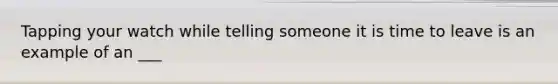 Tapping your watch while telling someone it is time to leave is an example of an ___