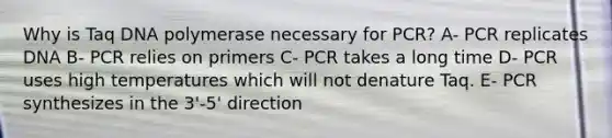 Why is Taq DNA polymerase necessary for PCR? A- PCR replicates DNA B- PCR relies on primers C- PCR takes a long time D- PCR uses high temperatures which will not denature Taq. E- PCR synthesizes in the 3'-5' direction