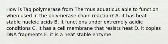 How is Taq polymerase from Thermus aquaticus able to function when used in the polymerase chain reaction? A. it has heat stable nucleic acids B. it functions under extremely acidic conditions C. it has a cell membrane that resists heat D. it copies DNA fragments E. it is a heat stable enzyme