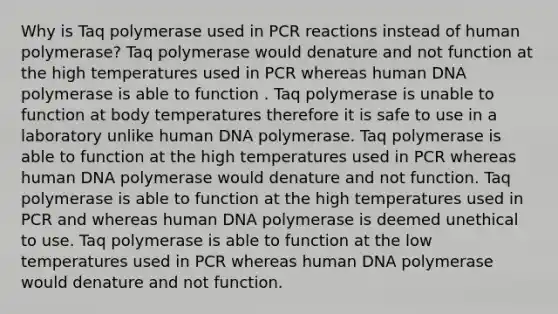 Why is Taq polymerase used in PCR reactions instead of human polymerase? Taq polymerase would denature and not function at the high temperatures used in PCR whereas human DNA polymerase is able to function . Taq polymerase is unable to function at body temperatures therefore it is safe to use in a laboratory unlike human DNA polymerase. Taq polymerase is able to function at the high temperatures used in PCR whereas human DNA polymerase would denature and not function. Taq polymerase is able to function at the high temperatures used in PCR and whereas human DNA polymerase is deemed unethical to use. Taq polymerase is able to function at the low temperatures used in PCR whereas human DNA polymerase would denature and not function.