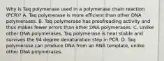 Why is Taq polymerase used in a polymerase chain reaction (PCR)? A. Taq polymerase is more efficient than other DNA polymerases. B. Taq polymerase has proofreading activity and thus makes fewer errors than other DNA polymerases. C. Unlike other DNA polymerases, Taq polymerase is heat stable and survives the 94 degree denaturation step in PCR. D. Taq polymerase can produce DNA from an RNA template, unlike other DNA polymerases.