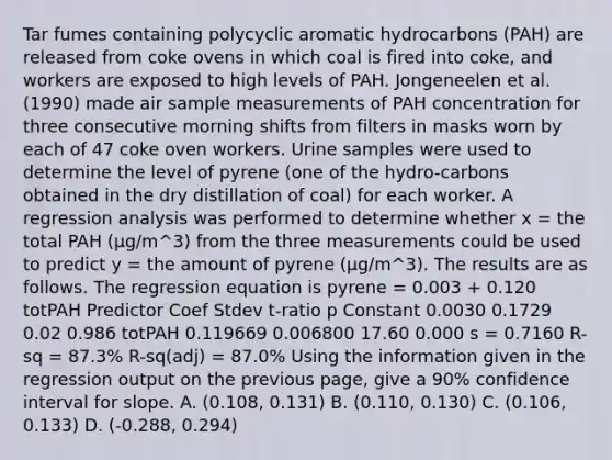 Tar fumes containing polycyclic aromatic hydrocarbons (PAH) are released from coke ovens in which coal is fired into coke, and workers are exposed to high levels of PAH. Jongeneelen et al. (1990) made air sample measurements of PAH concentration for three consecutive morning shifts from filters in masks worn by each of 47 coke oven workers. Urine samples were used to determine the level of pyrene (one of the hydro-carbons obtained in the dry distillation of coal) for each worker. A regression analysis was performed to determine whether x = the total PAH (µg/m^3) from the three measurements could be used to predict y = the amount of pyrene (µg/m^3). The results are as follows. The regression equation is pyrene = 0.003 + 0.120 totPAH Predictor Coef Stdev t-ratio p Constant 0.0030 0.1729 0.02 0.986 totPAH 0.119669 0.006800 17.60 0.000 s = 0.7160 R-sq = 87.3% R-sq(adj) = 87.0% Using the information given in the regression output on the previous page, give a 90% confidence interval for slope. A. (0.108, 0.131) B. (0.110, 0.130) C. (0.106, 0.133) D. (-0.288, 0.294)