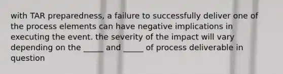 with TAR preparedness, a failure to successfully deliver one of the process elements can have negative implications in executing the event. the severity of the impact will vary depending on the _____ and _____ of process deliverable in question