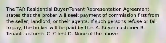 The TAR Residential Buyer/Tenant Representation Agreement states that the broker will seek payment of commission first from the seller, landlord, or their agents. If such persons refuse or fail to pay, the broker will be paid by the: A. Buyer customer B. Tenant customer C. Client D. None of the above