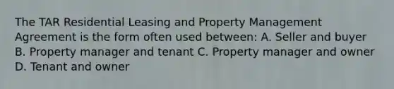 The TAR Residential Leasing and Property Management Agreement is the form often used between: A. Seller and buyer B. Property manager and tenant C. Property manager and owner D. Tenant and owner