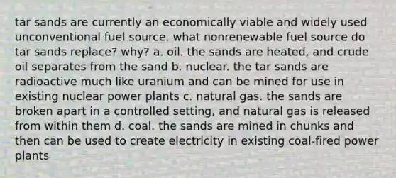 tar sands are currently an economically viable and widely used unconventional fuel source. what nonrenewable fuel source do tar sands replace? why? a. oil. the sands are heated, and crude oil separates from the sand b. nuclear. the tar sands are radioactive much like uranium and can be mined for use in existing nuclear power plants c. natural gas. the sands are broken apart in a controlled setting, and natural gas is released from within them d. coal. the sands are mined in chunks and then can be used to create electricity in existing coal-fired power plants