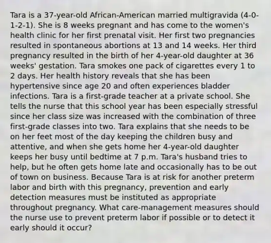 Tara is a 37-year-old African-American married multigravida (4-0-1-2-1). She is 8 weeks pregnant and has come to the women's health clinic for her first prenatal visit. Her first two pregnancies resulted in spontaneous abortions at 13 and 14 weeks. Her third pregnancy resulted in the birth of her 4-year-old daughter at 36 weeks' gestation. Tara smokes one pack of cigarettes every 1 to 2 days. Her health history reveals that she has been hypertensive since age 20 and often experiences bladder infections. Tara is a first-grade teacher at a private school. She tells the nurse that this school year has been especially stressful since her class size was increased with the combination of three first-grade classes into two. Tara explains that she needs to be on her feet most of the day keeping the children busy and attentive, and when she gets home her 4-year-old daughter keeps her busy until bedtime at 7 p.m. Tara's husband tries to help, but he often gets home late and occasionally has to be out of town on business. Because Tara is at risk for another preterm labor and birth with this pregnancy, prevention and early detection measures must be instituted as appropriate throughout pregnancy. What care-management measures should the nurse use to prevent preterm labor if possible or to detect it early should it occur?