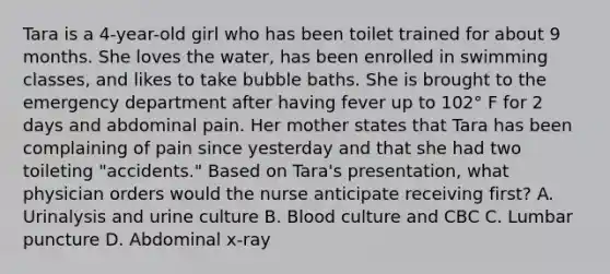 Tara is a 4-year-old girl who has been toilet trained for about 9 months. She loves the water, has been enrolled in swimming classes, and likes to take bubble baths. She is brought to the emergency department after having fever up to 102° F for 2 days and abdominal pain. Her mother states that Tara has been complaining of pain since yesterday and that she had two toileting "accidents." Based on Tara's presentation, what physician orders would the nurse anticipate receiving first? A. Urinalysis and urine culture B. Blood culture and CBC C. Lumbar puncture D. Abdominal x-ray