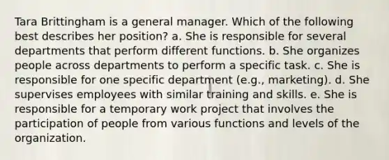 Tara Brittingham is a general manager. Which of the following best describes her position? a. She is responsible for several departments that perform different functions. b. She organizes people across departments to perform a specific task. c. She is responsible for one specific department (e.g., marketing). d. She supervises employees with similar training and skills. e. She is responsible for a temporary work project that involves the participation of people from various functions and levels of the organization.