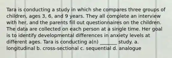 Tara is conducting a study in which she compares three groups of children, ages 3, 6, and 9 years. They all complete an interview with her, and the parents fill out questionnaires on the children. The data are collected on each person at a single time. Her goal is to identify developmental differences in anxiety levels at different ages. Tara is conducting a(n) _______ study. a. longitudinal b. cross-sectional c. sequential d. analogue