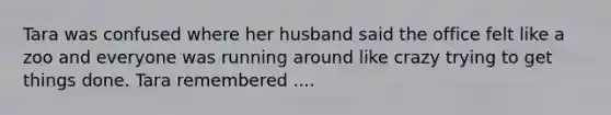 Tara was confused where her husband said the office felt like a zoo and everyone was running around like crazy trying to get things done. Tara remembered ....