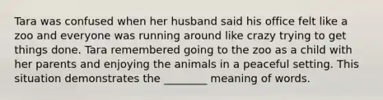 Tara was confused when her husband said his office felt like a zoo and everyone was running around like crazy trying to get things done. Tara remembered going to the zoo as a child with her parents and enjoying the animals in a peaceful setting. This situation demonstrates the ________ meaning of words.