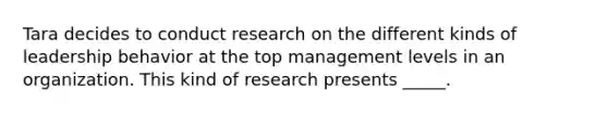 Tara decides to conduct research on the different kinds of leadership behavior at the top management levels in an organization. This kind of research presents _____.