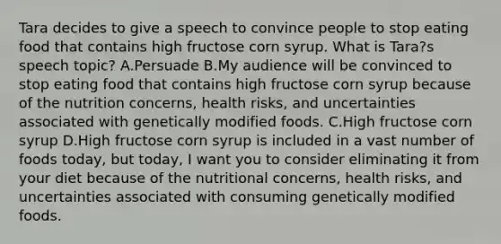 Tara decides to give a speech to convince people to stop eating food that contains high fructose corn syrup. What is Tara?s speech topic? A.Persuade B.My audience will be convinced to stop eating food that contains high fructose corn syrup because of the nutrition concerns, health risks, and uncertainties associated with genetically modified foods. C.High fructose corn syrup D.High fructose corn syrup is included in a vast number of foods today, but today, I want you to consider eliminating it from your diet because of the nutritional concerns, health risks, and uncertainties associated with consuming genetically modified foods.