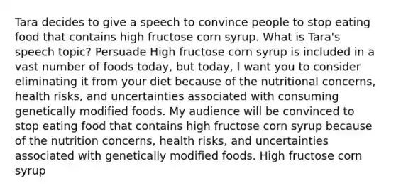 Tara decides to give a speech to convince people to stop eating food that contains high fructose corn syrup. What is Tara's speech topic? Persuade High fructose corn syrup is included in a vast number of foods today, but today, I want you to consider eliminating it from your diet because of the nutritional concerns, health risks, and uncertainties associated with consuming genetically modified foods. My audience will be convinced to stop eating food that contains high fructose corn syrup because of the nutrition concerns, health risks, and uncertainties associated with genetically modified foods. High fructose corn syrup