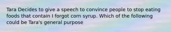 Tara Decides to give a speech to convince people to stop eating foods that contain I forgot corn syrup. Which of the following could be Tara's general purpose