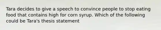 Tara decides to give a speech to convince people to stop eating food that contains high for corn syrup. Which of the following could be Tara's thesis statement