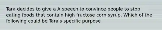 Tara decides to give a A speech to convince people to stop eating foods that contain high fructose corn syrup. Which of the following could be Tara's specific purpose