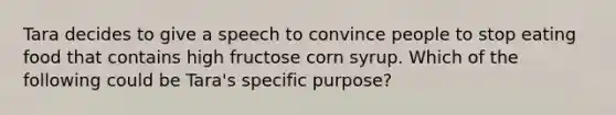 Tara decides to give a speech to convince people to stop eating food that contains high fructose corn syrup. Which of the following could be Tara's specific purpose?