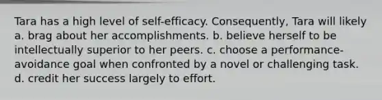 Tara has a high level of self-efficacy. Consequently, Tara will likely a. brag about her accomplishments. b. believe herself to be intellectually superior to her peers. c. choose a performance-avoidance goal when confronted by a novel or challenging task. d. credit her success largely to effort.