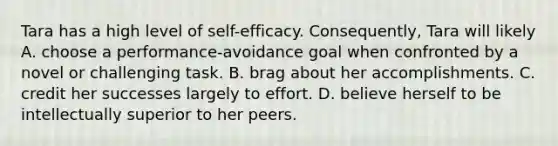 Tara has a high level of self-efficacy. Consequently, Tara will likely A. choose a performance-avoidance goal when confronted by a novel or challenging task. B. brag about her accomplishments. C. credit her successes largely to effort. D. believe herself to be intellectually superior to her peers.