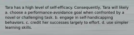 Tara has a high level of self-efficacy. Consequently, Tara will likely a. choose a performance-avoidance goal when confronted by a novel or challenging task. b. engage in self-handicapping behaviors. c. credit her successes largely to effort. d. use simpler learning skills.