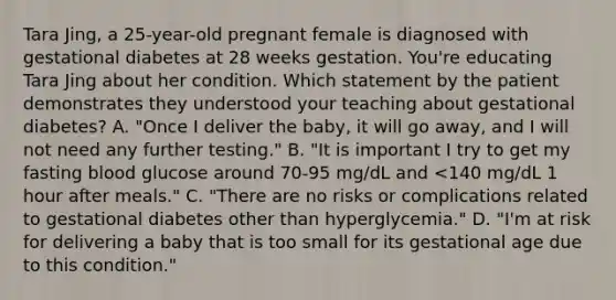 Tara Jing, a 25-year-old pregnant female is diagnosed with gestational diabetes at 28 weeks gestation. You're educating Tara Jing about her condition. Which statement by the patient demonstrates they understood your teaching about gestational diabetes? A. "Once I deliver the baby, it will go away, and I will not need any further testing." B. "It is important I try to get my fasting blood glucose around 70-95 mg/dL and <140 mg/dL 1 hour after meals." C. "There are no risks or complications related to gestational diabetes other than hyperglycemia." D. "I'm at risk for delivering a baby that is too small for its gestational age due to this condition."