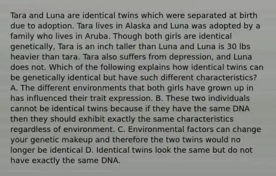 Tara and Luna are identical twins which were separated at birth due to adoption. Tara lives in Alaska and Luna was adopted by a family who lives in Aruba. Though both girls are identical genetically, Tara is an inch taller than Luna and Luna is 30 lbs heavier than tara. Tara also suffers from depression, and Luna does not. Which of the following explains how identical twins can be genetically identical but have such different characteristics? A. The different environments that both girls have grown up in has influenced their trait expression. B. These two individuals cannot be identical twins because if they have the same DNA then they should exhibit exactly the same characteristics regardless of environment. C. Environmental factors can change your genetic makeup and therefore the two twins would no longer be identical D. Identical twins look the same but do not have exactly the same DNA.