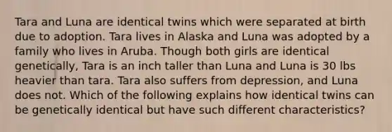 Tara and Luna are identical twins which were separated at birth due to adoption. Tara lives in Alaska and Luna was adopted by a family who lives in Aruba. Though both girls are identical genetically, Tara is an inch taller than Luna and Luna is 30 lbs heavier than tara. Tara also suffers from depression, and Luna does not. Which of the following explains how identical twins can be genetically identical but have such different characteristics?