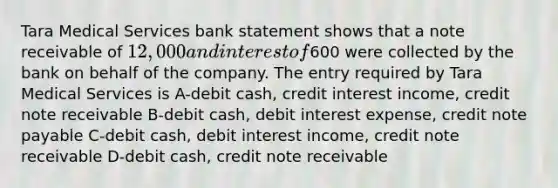 Tara Medical Services bank statement shows that a note receivable of 12,000 and interest of600 were collected by the bank on behalf of the company. The entry required by Tara Medical Services is A-debit cash, credit interest income, credit note receivable B-debit cash, debit interest expense, credit note payable C-debit cash, debit interest income, credit note receivable D-debit cash, credit note receivable