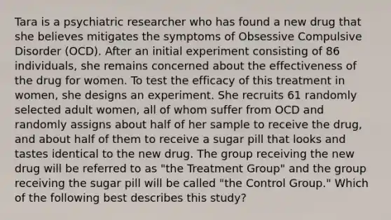 Tara is a psychiatric researcher who has found a new drug that she believes mitigates the symptoms of Obsessive Compulsive Disorder (OCD). After an initial experiment consisting of 86 individuals, she remains concerned about the effectiveness of the drug for women. To test the efficacy of this treatment in women, she designs an experiment. She recruits 61 randomly selected adult women, all of whom suffer from OCD and randomly assigns about half of her sample to receive the drug, and about half of them to receive a sugar pill that looks and tastes identical to the new drug. The group receiving the new drug will be referred to as "the Treatment Group" and the group receiving the sugar pill will be called "the Control Group." Which of the following best describes this study?