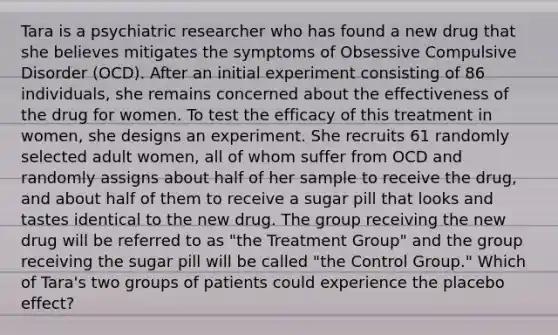 Tara is a psychiatric researcher who has found a new drug that she believes mitigates the symptoms of Obsessive Compulsive Disorder (OCD). After an initial experiment consisting of 86 individuals, she remains concerned about the effectiveness of the drug for women. To test the efficacy of this treatment in women, she designs an experiment. She recruits 61 randomly selected adult women, all of whom suffer from OCD and randomly assigns about half of her sample to receive the drug, and about half of them to receive a sugar pill that looks and tastes identical to the new drug. The group receiving the new drug will be referred to as "the Treatment Group" and the group receiving the sugar pill will be called "the Control Group." Which of Tara's two groups of patients could experience the placebo effect?