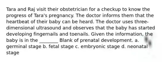 Tara and Raj visit their obstetrician for a checkup to know the progress of Tara's pregnancy. The doctor informs them that the heartbeat of their baby can be heard. The doctor uses three-dimensional ultrasound and observes that the baby has started developing fingernails and toenails. Given the information, the baby is in the ________ Blank of prenatal development. a. germinal stage b. fetal stage c. embryonic stage d. neonatal stage